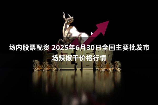 场内股票配资 2025年6月30日全国主要批发市场辣椒干价格行情