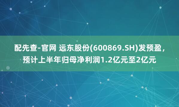 配先查-官网 远东股份(600869.SH)发预盈，预计上半年归母净利润1.2亿元至2亿元