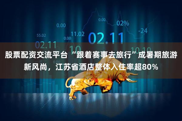 股票配资交流平台 “跟着赛事去旅行”成暑期旅游新风尚，江苏省酒店整体入住率超80%