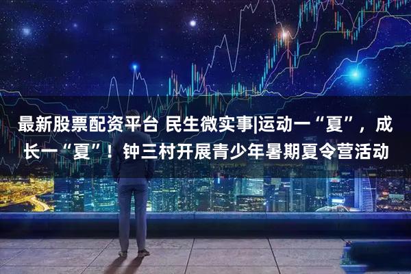 最新股票配资平台 民生微实事|运动一“夏”，成长一“夏”！钟三村开展青少年暑期夏令营活动