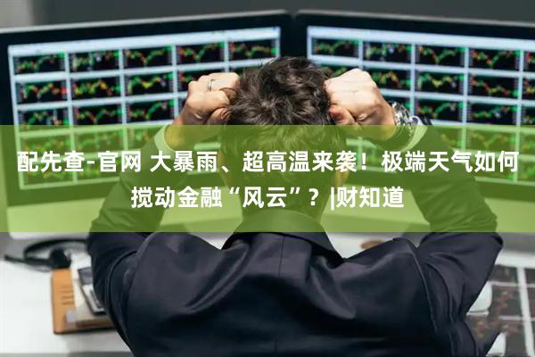 配先查-官网 大暴雨、超高温来袭！极端天气如何搅动金融“风云”？|财知道