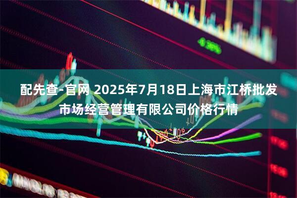配先查-官网 2025年7月18日上海市江桥批发市场经营管理有限公司价格行情