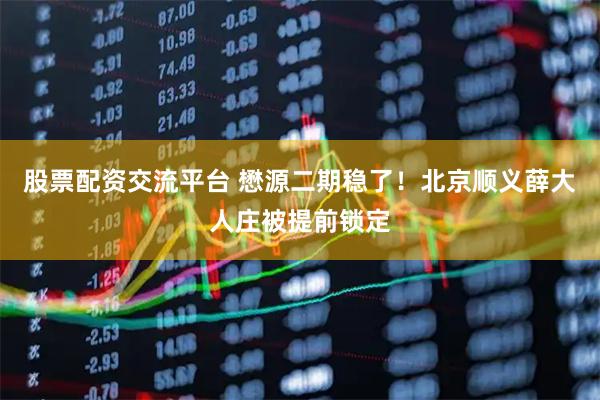 股票配资交流平台 懋源二期稳了！北京顺义薛大人庄被提前锁定