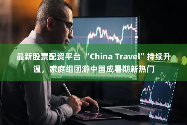 最新股票配资平台 “China Travel”持续升温，家庭组团游中国成暑期新热门