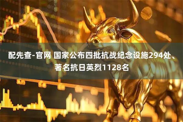 配先查-官网 国家公布四批抗战纪念设施294处、著名抗日英烈1128名