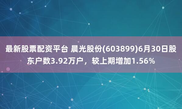 最新股票配资平台 晨光股份(603899)6月30日股东户数3.92万户，较上期增加1.56%