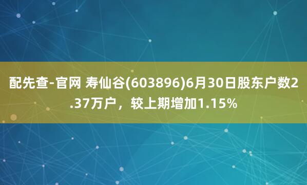 配先查-官网 寿仙谷(603896)6月30日股东户数2.37万户，较上期增加1.15%