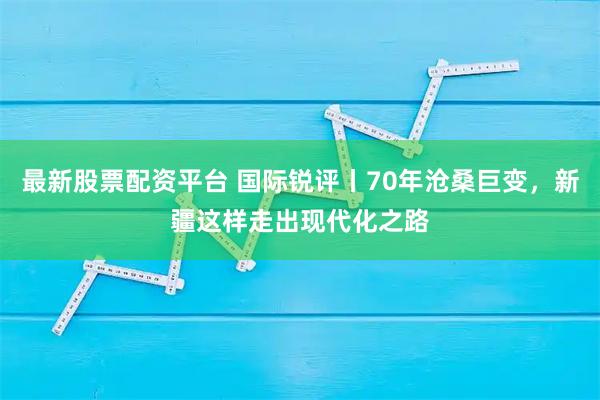 最新股票配资平台 国际锐评丨70年沧桑巨变，新疆这样走出现代化之路