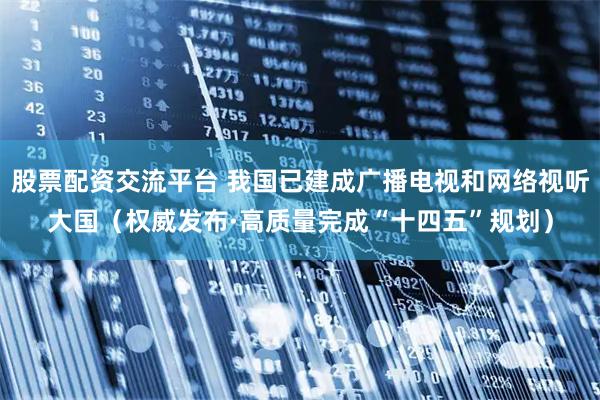 股票配资交流平台 我国已建成广播电视和网络视听大国（权威发布·高质量完成“十四五”规划）