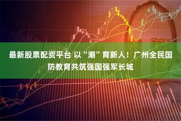 最新股票配资平台 以“潮”育新人！广州全民国防教育共筑强国强军长城
