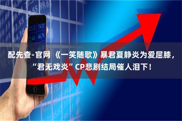 配先查-官网 《一笑随歌》暴君夏静炎为爱屈膝，“君无戏炎”CP悲剧结局催人泪下！