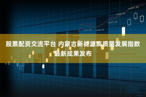 股票配资交流平台 内蒙古新能源高质量发展指数最新成果发布
