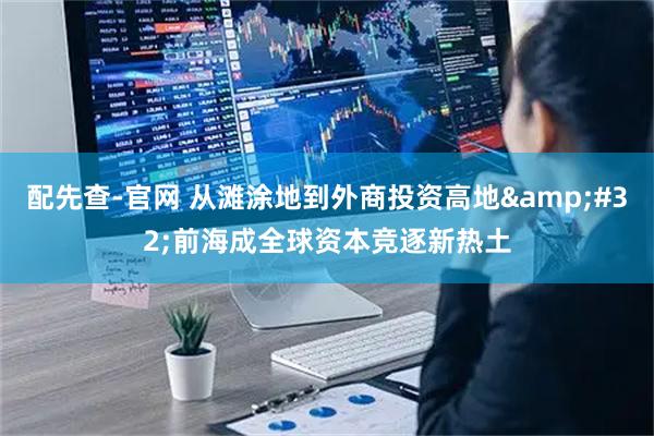 配先查-官网 从滩涂地到外商投资高地 前海成全球资本竞逐新热土