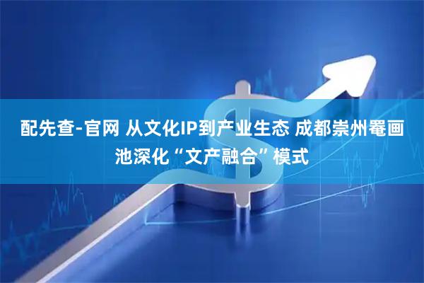 配先查-官网 从文化IP到产业生态 成都崇州罨画池深化“文产融合”模式