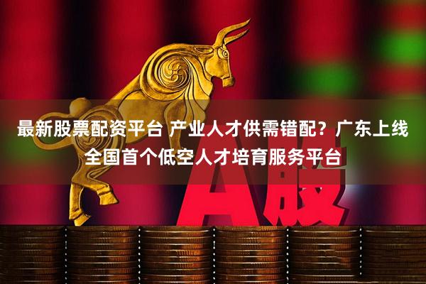 最新股票配资平台 产业人才供需错配？广东上线全国首个低空人才培育服务平台