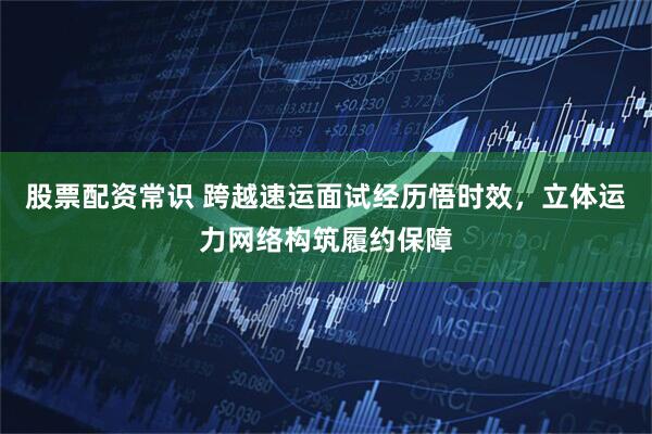 股票配资常识 跨越速运面试经历悟时效，立体运力网络构筑履约保障