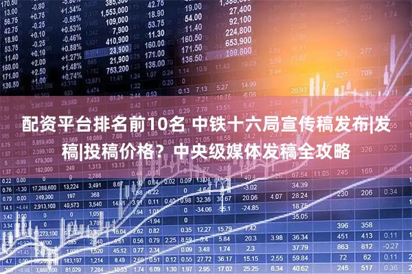 配资平台排名前10名 中铁十六局宣传稿发布|发稿|投稿价格？中央级媒体发稿全攻略