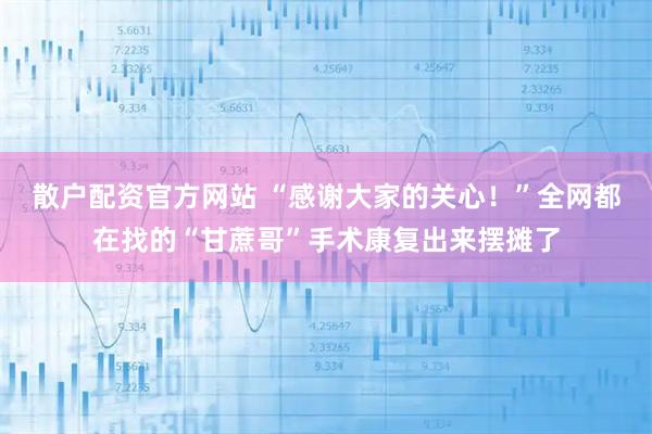 散户配资官方网站 “感谢大家的关心！”全网都在找的“甘蔗哥”手术康复出来摆摊了