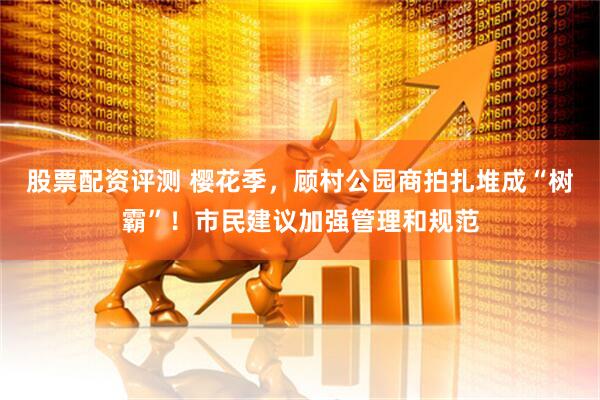 股票配资评测 樱花季，顾村公园商拍扎堆成“树霸”！市民建议加强管理和规范