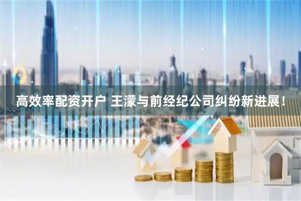 高效率配资开户 王濛与前经纪公司纠纷新进展！