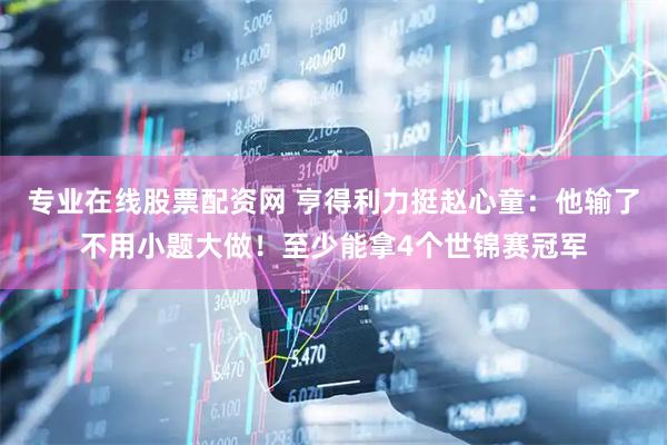 专业在线股票配资网 亨得利力挺赵心童：他输了不用小题大做！至少能拿4个世锦赛冠军