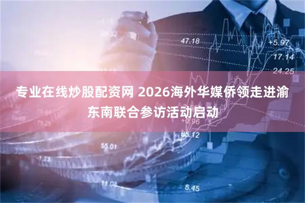 专业在线炒股配资网 2026海外华媒侨领走进渝东南联合参访活动启动