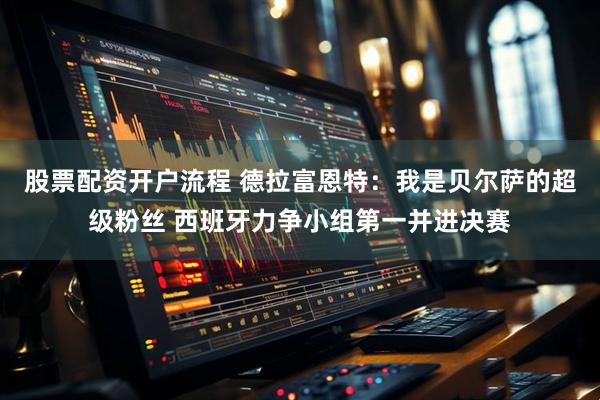 股票配资开户流程 德拉富恩特：我是贝尔萨的超级粉丝 西班牙力争小组第一并进决赛