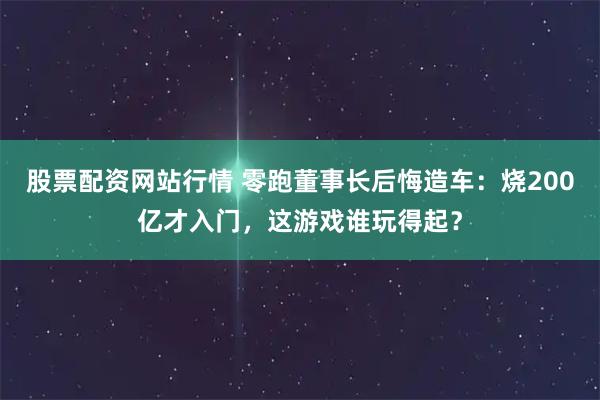股票配资网站行情 零跑董事长后悔造车:烧200亿才入门,这游戏谁玩得起?